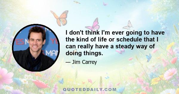 I don't think I'm ever going to have the kind of life or schedule that I can really have a steady way of doing things.