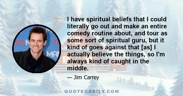 I have spiritual beliefs that I could literally go out and make an entire comedy routine about, and tour as some sort of spiritual guru, but it kind of goes against that [as] I actually believe the things, so I'm always 