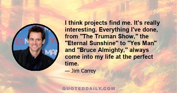 I think projects find me. It's really interesting. Everything I've done, from The Truman Show, the Eternal Sunshine to Yes Man and Bruce Almighty, always come into my life at the perfect time.