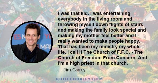 I was that kid. I was entertaining everybody in the living room and throwing myself down flights of stairs and making the family look special and making my mother feel better and I really wanted to make people happy.