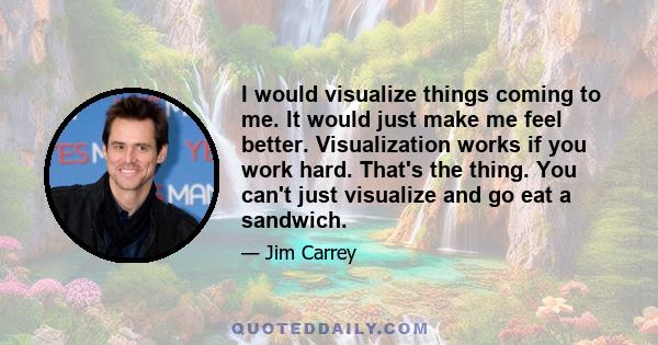 I would visualize things coming to me. It would just make me feel better. Visualization works if you work hard. That's the thing. You can't just visualize and go eat a sandwich.