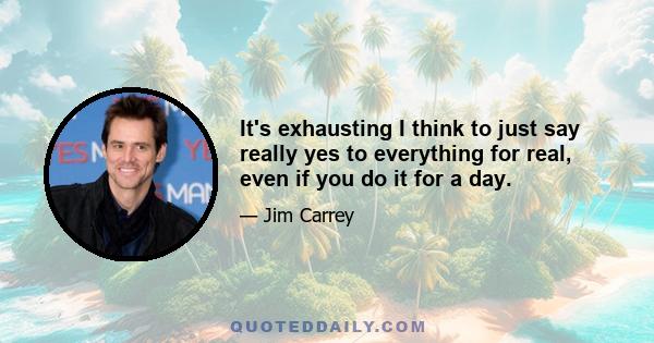 It's exhausting I think to just say really yes to everything for real, even if you do it for a day.
