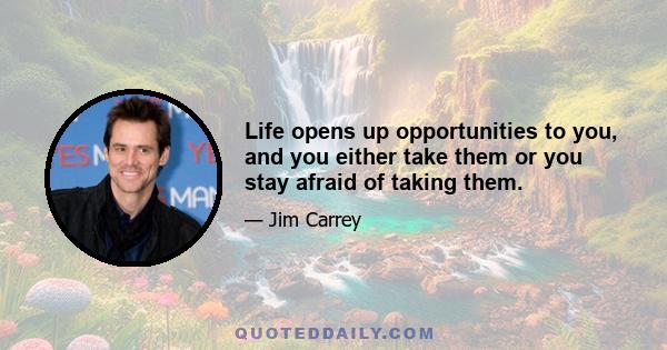 Life opens up opportunities to you, and you either take them or you stay afraid of taking them.