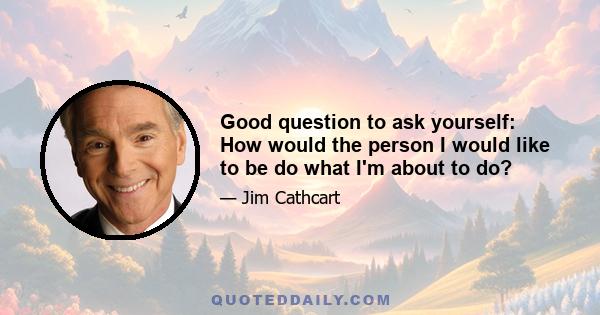 Good question to ask yourself: How would the person I would like to be do what I'm about to do?