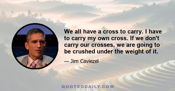 We all have a cross to carry. I have to carry my own cross. If we don't carry our crosses, we are going to be crushed under the weight of it.