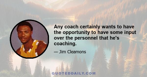 Any coach certainly wants to have the opportunity to have some input over the personnel that he's coaching.