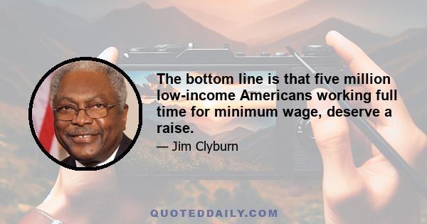 The bottom line is that five million low-income Americans working full time for minimum wage, deserve a raise.