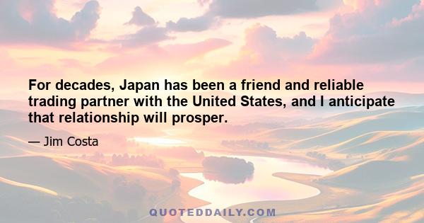 For decades, Japan has been a friend and reliable trading partner with the United States, and I anticipate that relationship will prosper.