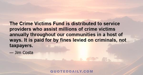 The Crime Victims Fund is distributed to service providers who assist millions of crime victims annually throughout our communities in a host of ways. It is paid for by fines levied on criminals, not taxpayers.