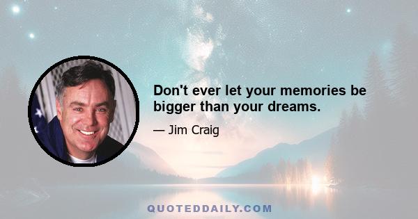 Don't ever let your memories be bigger than your dreams.