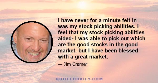 I have never for a minute felt in was my stock picking abilities. I feel that my stock picking abilities aided- I was able to pick out which are the good stocks in the good market, but I have been blessed with a great