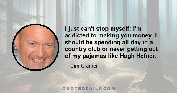 I just can't stop myself; I'm addicted to making you money. I should be spending all day in a country club or never getting out of my pajamas like Hugh Hefner.