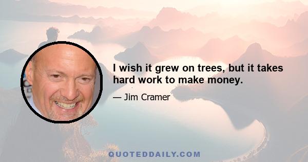 I wish it grew on trees, but it takes hard work to make money.