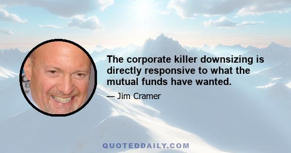 The corporate killer downsizing is directly responsive to what the mutual funds have wanted.