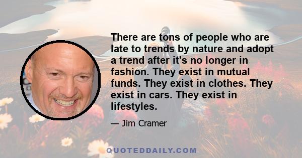 There are tons of people who are late to trends by nature and adopt a trend after it's no longer in fashion. They exist in mutual funds. They exist in clothes. They exist in cars. They exist in lifestyles.