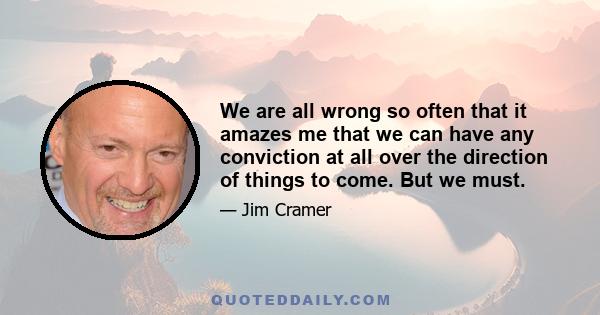 We are all wrong so often that it amazes me that we can have any conviction at all over the direction of things to come. But we must.