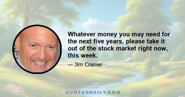 Whatever money you may need for the next five years, please take it out of the stock market right now, this week.