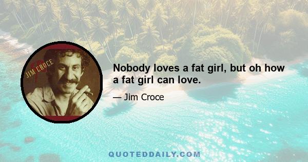 Nobody loves a fat girl, but oh how a fat girl can love.