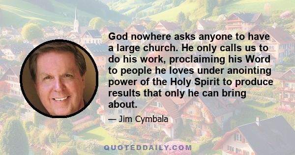 God nowhere asks anyone to have a large church. He only calls us to do his work, proclaiming his Word to people he loves under anointing power of the Holy Spirit to produce results that only he can bring about.