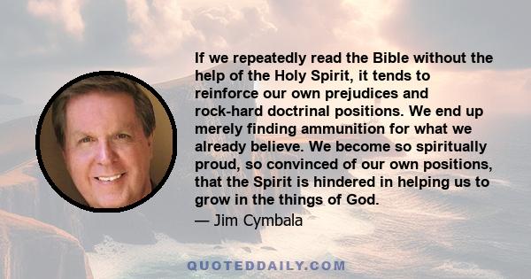 If we repeatedly read the Bible without the help of the Holy Spirit, it tends to reinforce our own prejudices and rock-hard doctrinal positions. We end up merely finding ammunition for what we already believe. We become 