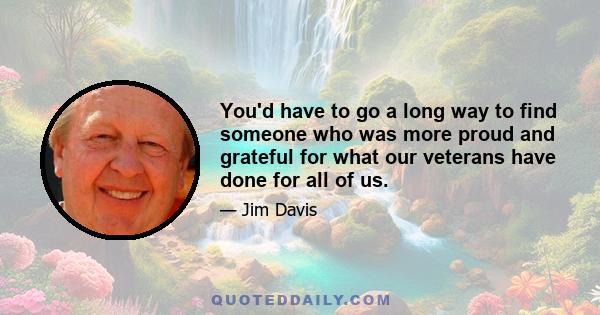 You'd have to go a long way to find someone who was more proud and grateful for what our veterans have done for all of us.