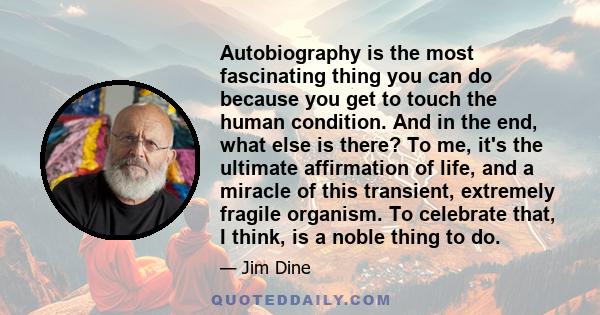 Autobiography is the most fascinating thing you can do because you get to touch the human condition. And in the end, what else is there? To me, it's the ultimate affirmation of life, and a miracle of this transient,