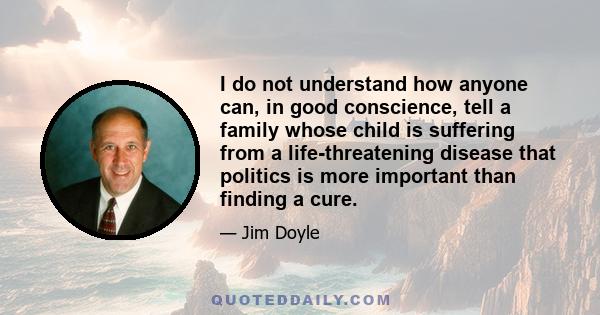 I do not understand how anyone can, in good conscience, tell a family whose child is suffering from a life-threatening disease that politics is more important than finding a cure.