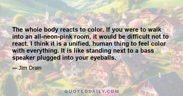 The whole body reacts to color. If you were to walk into an all-neon-pink room, it would be difficult not to react. I think it is a unified, human thing to feel color with everything. It is like standing next to a bass