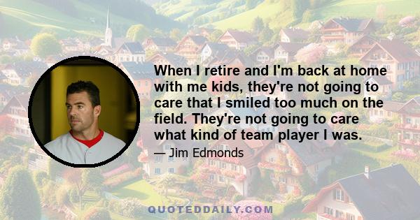 When I retire and I'm back at home with me kids, they're not going to care that I smiled too much on the field. They're not going to care what kind of team player I was.