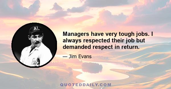 Managers have very tough jobs. I always respected their job but demanded respect in return.