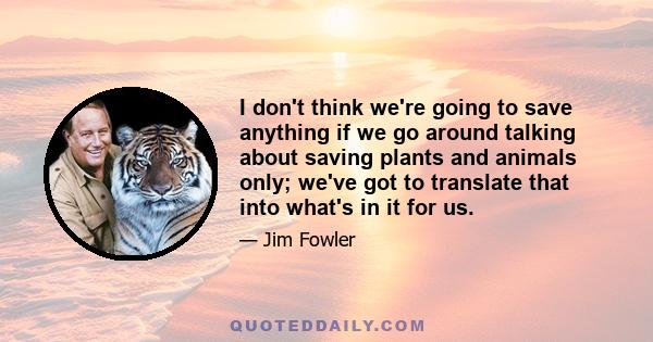 I don't think we're going to save anything if we go around talking about saving plants and animals only; we've got to translate that into what's in it for us.