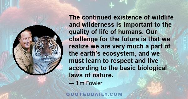 The continued existence of wildlife and wilderness is important to the quality of life of humans. Our challenge for the future is that we realize we are very much a part of the earth's ecosystem, and we must learn to