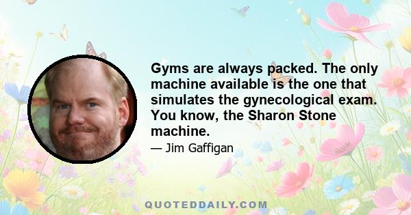 Gyms are always packed. The only machine available is the one that simulates the gynecological exam. You know, the Sharon Stone machine.