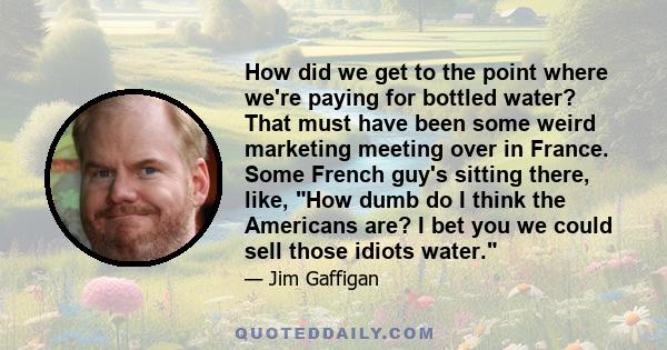 How did we get to the point where we're paying for bottled water? That must have been some weird marketing meeting over in France. Some French guy's sitting there, like, How dumb do I think the Americans are? I bet you