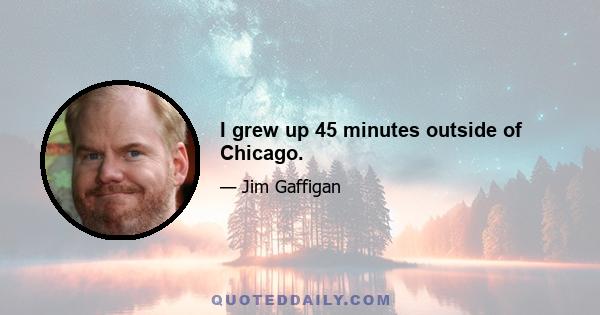 I grew up 45 minutes outside of Chicago.