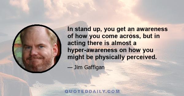 In stand up, you get an awareness of how you come across, but in acting there is almost a hyper-awareness on how you might be physically perceived.