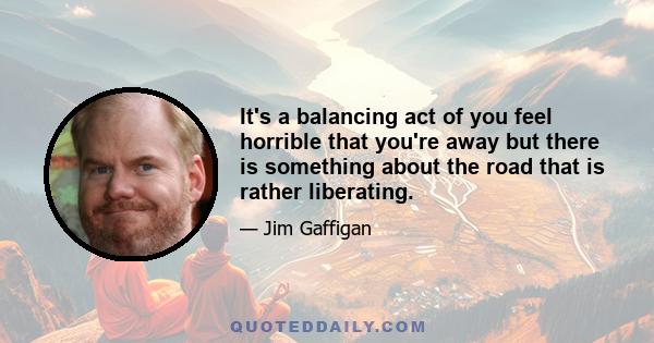 It's a balancing act of you feel horrible that you're away but there is something about the road that is rather liberating.