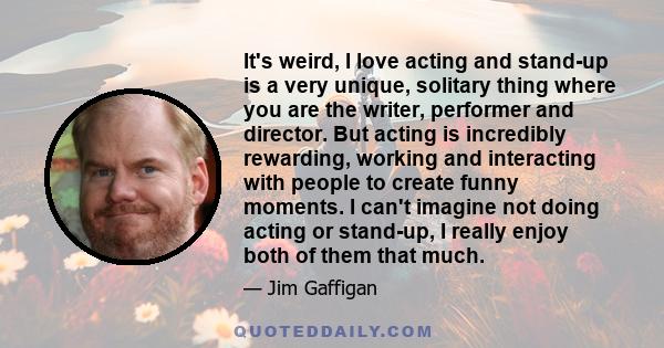 It's weird, I love acting and stand-up is a very unique, solitary thing where you are the writer, performer and director. But acting is incredibly rewarding, working and interacting with people to create funny moments.