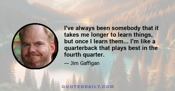 I've always been somebody that it takes me longer to learn things, but once I learn them... I'm like a quarterback that plays best in the fourth quarter.