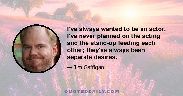 I've always wanted to be an actor. I've never planned on the acting and the stand-up feeding each other; they've always been separate desires.