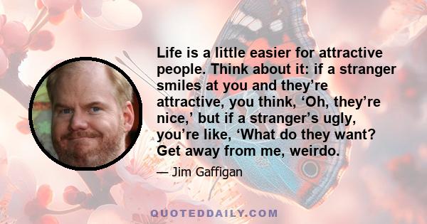 Life is a little easier for attractive people. Think about it: if a stranger smiles at you and they’re attractive, you think, ‘Oh, they’re nice,’ but if a stranger’s ugly, you’re like, ‘What do they want? Get away from