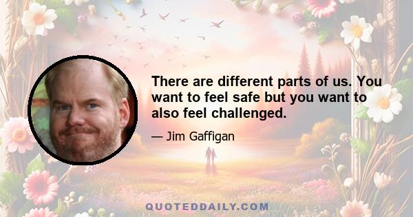 There are different parts of us. You want to feel safe but you want to also feel challenged.