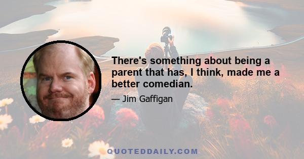 There's something about being a parent that has, I think, made me a better comedian.