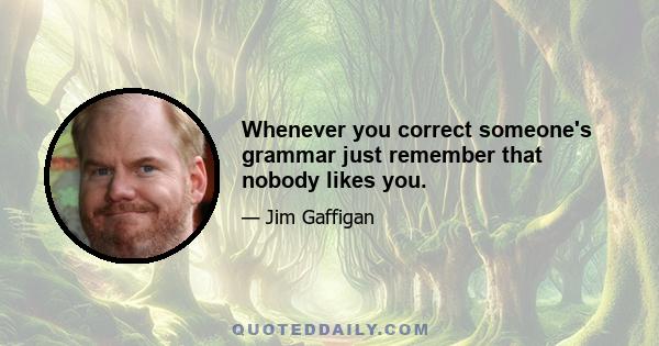 Whenever you correct someone's grammar just remember that nobody likes you.