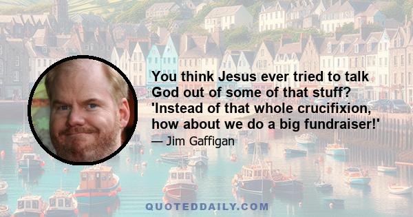 You think Jesus ever tried to talk God out of some of that stuff? 'Instead of that whole crucifixion, how about we do a big fundraiser!'