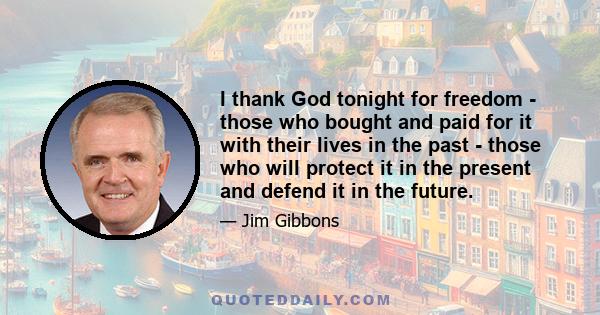 I thank God tonight for freedom - those who bought and paid for it with their lives in the past - those who will protect it in the present and defend it in the future.