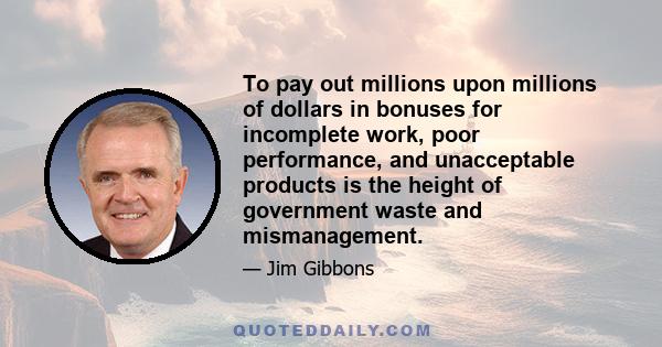 To pay out millions upon millions of dollars in bonuses for incomplete work, poor performance, and unacceptable products is the height of government waste and mismanagement.