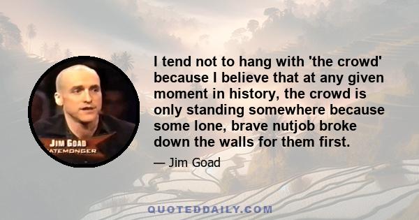 I tend not to hang with 'the crowd' because I believe that at any given moment in history, the crowd is only standing somewhere because some lone, brave nutjob broke down the walls for them first.