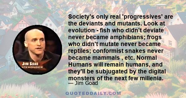 Society's only real 'progressives' are the deviants and mutants. Look at evolution - fish who didn't deviate never became amphibians; frogs who didn't mutate never became reptiles; conformist snakes never became mammals 