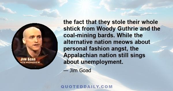 the fact that they stole their whole shtick from Woody Guthrie and the coal-mining bards. While the alternative nation meows about personal fashion angst, the Appalachian nation still sings about unemployment.